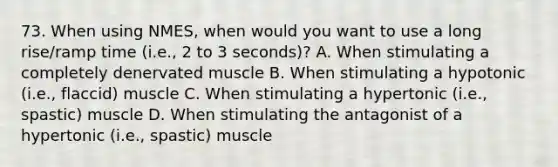 73. When using NMES, when would you want to use a long rise/ramp time (i.e., 2 to 3 seconds)? A. When stimulating a completely denervated muscle B. When stimulating a hypotonic (i.e., flaccid) muscle C. When stimulating a hypertonic (i.e., spastic) muscle D. When stimulating the antagonist of a hypertonic (i.e., spastic) muscle