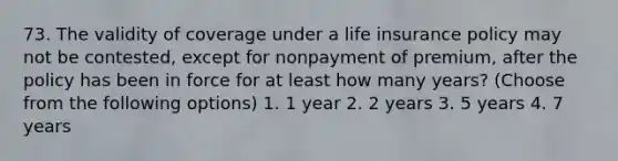 73. The validity of coverage under a life insurance policy may not be contested, except for nonpayment of premium, after the policy has been in force for at least how many years? (Choose from the following options) 1. 1 year 2. 2 years 3. 5 years 4. 7 years