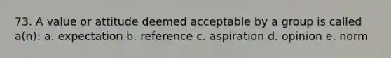 73. A value or attitude deemed acceptable by a group is called a(n): a. expectation b. reference c. aspiration d. opinion e. norm