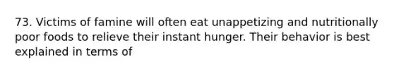 73. Victims of famine will often eat unappetizing and nutritionally poor foods to relieve their instant hunger. Their behavior is best explained in terms of