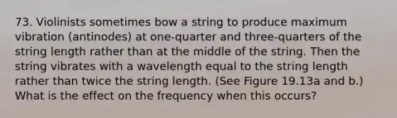 73. Violinists sometimes bow a string to produce maximum vibration (antinodes) at one-quarter and three-quarters of the string length rather than at the middle of the string. Then the string vibrates with a wavelength equal to the string length rather than twice the string length. (See Figure 19.13a and b.) What is the effect on the frequency when this occurs?