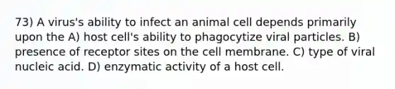 73) A virus's ability to infect an animal cell depends primarily upon the A) host cell's ability to phagocytize viral particles. B) presence of receptor sites on the cell membrane. C) type of viral nucleic acid. D) enzymatic activity of a host cell.