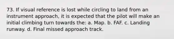 73. If visual reference is lost while circling to land from an instrument approach, it is expected that the pilot will make an initial climbing turn towards the: a. Map. b. FAF. c. Landing runway. d. Final missed approach track.