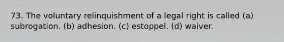 73. The voluntary relinquishment of a legal right is called (a) subrogation. (b) adhesion. (c) estoppel. (d) waiver.