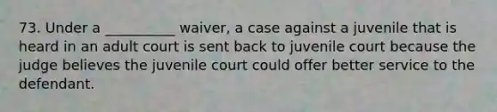 73. Under a __________ waiver, a case against a juvenile that is heard in an adult court is sent back to juvenile court because the judge believes the juvenile court could offer better service to the defendant.​