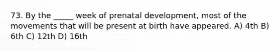 73. By the _____ week of prenatal development, most of the movements that will be present at birth have appeared. A) 4th B) 6th C) 12th D) 16th