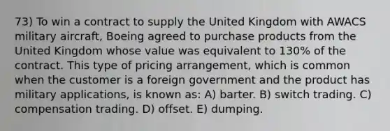 73) To win a contract to supply the United Kingdom with AWACS military aircraft, Boeing agreed to purchase products from the United Kingdom whose value was equivalent to 130% of the contract. This type of pricing arrangement, which is common when the customer is a foreign government and the product has military applications, is known as: A) barter. B) switch trading. C) compensation trading. D) offset. E) dumping.