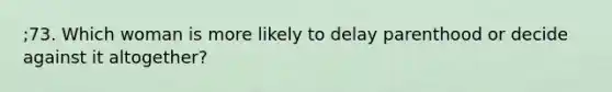 ;73. Which woman is more likely to delay parenthood or decide against it altogether?