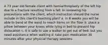 A 73 year old female client with hemiarthroplasty of the left hip due to a fracture resulting from a fall. In reviewing hip precautions with the client, which instruction should the nurse include in this client's teaching plan? a. in 8 weeks you will be able to bend at the waist to reach items on the floor b. place a pillow between your knees while lying in bed to prevent hip dislocation c. it is safe to use a walker to get out of bed, but you need assistance when walking d. take pain medication 30 minutes after your physical therapy sessions