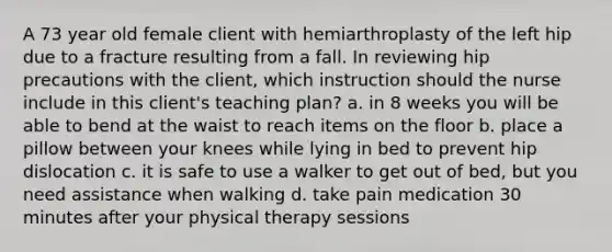 A 73 year old female client with hemiarthroplasty of the left hip due to a fracture resulting from a fall. In reviewing hip precautions with the client, which instruction should the nurse include in this client's teaching plan? a. in 8 weeks you will be able to bend at the waist to reach items on the floor b. place a pillow between your knees while lying in bed to prevent hip dislocation c. it is safe to use a walker to get out of bed, but you need assistance when walking d. take pain medication 30 minutes after your physical therapy sessions