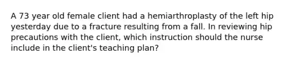 A 73 year old female client had a hemiarthroplasty of the left hip yesterday due to a fracture resulting from a fall. In reviewing hip precautions with the client, which instruction should the nurse include in the client's teaching plan?