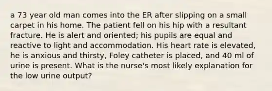 a 73 year old man comes into the ER after slipping on a small carpet in his home. The patient fell on his hip with a resultant fracture. He is alert and oriented; his pupils are equal and reactive to light and accommodation. His heart rate is elevated, he is anxious and thirsty, Foley catheter is placed, and 40 ml of urine is present. What is the nurse's most likely explanation for the low urine output?