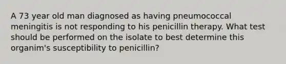 A 73 year old man diagnosed as having pneumococcal meningitis is not responding to his penicillin therapy. What test should be performed on the isolate to best determine this organim's susceptibility to penicillin?