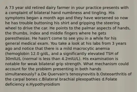 A 73 year old retired dairy farmer in your practice presents with a complaint of bilateral hand numbness and tingling. His symptoms began a month ago and they have worsened so now he has trouble buttoning his shirt and gripping the steering wheel to drive the car. He points to the palmar aspects of hands, the thumbs, index and middle fingers where he gets paresthesias. He hasn't come to see you in a while for his general medical exam. You take a look at his labs from 3 years ago and notice that there is a mild macrocytic anemia (hemoglobin 12.0 g/dL, and a significantly elevated TSH of 30mlU/L (normal is less than 4.2mlU/L). His examination is notable for weak bilateral grip strength. What mechanism could account for the problem presenting in both hands simultaneously? a.De Quervain's tenosynovitis b.Osteoarthritis of the carpal bones c.Bilateral brachial plexopathies d.Folate deficiency e.Hypothyroidism