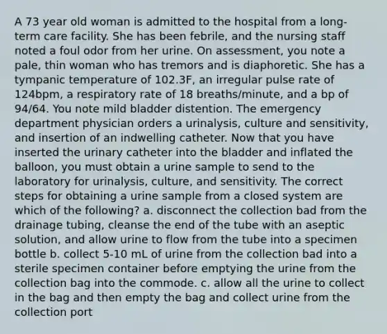 A 73 year old woman is admitted to the hospital from a long-term care facility. She has been febrile, and the nursing staff noted a foul odor from her urine. On assessment, you note a pale, thin woman who has tremors and is diaphoretic. She has a tympanic temperature of 102.3F, an irregular pulse rate of 124bpm, a respiratory rate of 18 breaths/minute, and a bp of 94/64. You note mild bladder distention. The emergency department physician orders a urinalysis, culture and sensitivity, and insertion of an indwelling catheter. Now that you have inserted the urinary catheter into the bladder and inflated the balloon, you must obtain a urine sample to send to the laboratory for urinalysis, culture, and sensitivity. The correct steps for obtaining a urine sample from a closed system are which of the following? a. disconnect the collection bad from the drainage tubing, cleanse the end of the tube with an aseptic solution, and allow urine to flow from the tube into a specimen bottle b. collect 5-10 mL of urine from the collection bad into a sterile specimen container before emptying the urine from the collection bag into the commode. c. allow all the urine to collect in the bag and then empty the bag and collect urine from the collection port