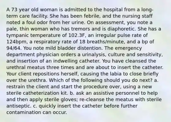 A 73 year old woman is admitted to the hospital from a long-term care facility. She has been febrile, and the nursing staff noted a foul odor from her urine. On assessment, you note a pale, thin woman who has tremors and is diaphoretic. She has a tympanic temperature of 102.3F, an irregular pulse rate of 124bpm, a respiratory rate of 18 breaths/minute, and a bp of 94/64. You note mild bladder distention. The emergency department physician orders a urinalysis, culture and sensitivity, and insertion of an indwelling catheter. You have cleansed the urethral meatus three times and are about to insert the catheter. Your client repositions herself, causing the labia to close briefly over the urethra. Which of the following should you do next? a. restrain the client and start the procedure over, using a new sterile catheterization kit. b. ask an assistive personnel to help and then apply sterile gloves; re-cleanse the meatus with sterile antiseptic. c. quickly insert the catheter before further contamination can occur.