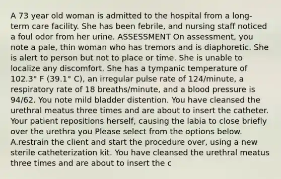 A 73 year old woman is admitted to the hospital from a long-term care facility. She has been febrile, and nursing staff noticed a foul odor from her urine. ASSESSMENT On assessment, you note a pale, thin woman who has tremors and is diaphoretic. She is alert to person but not to place or time. She is unable to localize any discomfort. She has a tympanic temperature of 102.3° F (39.1° C), an irregular pulse rate of 124/minute, a respiratory rate of 18 breaths/minute, and a <a href='https://www.questionai.com/knowledge/kD0HacyPBr-blood-pressure' class='anchor-knowledge'>blood pressure</a> is 94/62. You note mild bladder distention. You have cleansed the urethral meatus three times and are about to insert the catheter. Your patient repositions herself, causing the labia to close briefly over the urethra you Please select from the options below. A.restrain the client and start the procedure over, using a new sterile catheterization kit. You have cleansed the urethral meatus three times and are about to insert the c