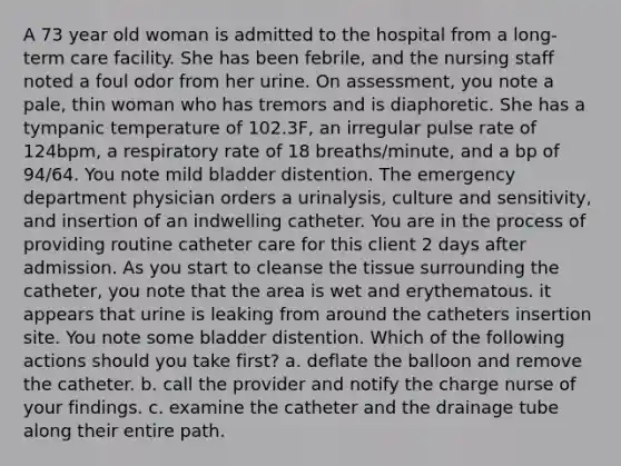 A 73 year old woman is admitted to the hospital from a long-term care facility. She has been febrile, and the nursing staff noted a foul odor from her urine. On assessment, you note a pale, thin woman who has tremors and is diaphoretic. She has a tympanic temperature of 102.3F, an irregular pulse rate of 124bpm, a respiratory rate of 18 breaths/minute, and a bp of 94/64. You note mild bladder distention. The emergency department physician orders a urinalysis, culture and sensitivity, and insertion of an indwelling catheter. You are in the process of providing routine catheter care for this client 2 days after admission. As you start to cleanse the tissue surrounding the catheter, you note that the area is wet and erythematous. it appears that urine is leaking from around the catheters insertion site. You note some bladder distention. Which of the following actions should you take first? a. deflate the balloon and remove the catheter. b. call the provider and notify the charge nurse of your findings. c. examine the catheter and the drainage tube along their entire path.