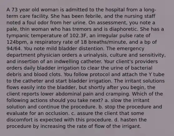 A 73 year old woman is admitted to the hospital from a long-term care facility. She has been febrile, and the nursing staff noted a foul odor from her urine. On assessment, you note a pale, thin woman who has tremors and is diaphoretic. She has a tympanic temperature of 102.3F, an irregular pulse rate of 124bpm, a respiratory rate of 18 breaths/minute, and a bp of 94/64. You note mild bladder distention. The emergency department physician orders a urinalysis, culture and sensitivity, and insertion of an indwelling catheter. Your client's providers orders daily bladder irrigation to clear the urine of bacterial debris and blood clots. You follow protocol and attach the Y tube to the catheter and start bladder irrigation. The irritant solutions flows easily into the bladder, but shortly after you begin, the client reports lower abdominal pain and cramping. Which of the following actions should you take next? a. slow the irritant solution and continue the procedure. b. stop the procedure and evaluate for an occlusion. c. assure the client that some discomfort is expected with this procedure. d. hasten the procedure by increasing the rate of flow of the irrigant.