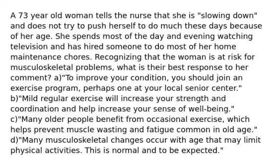 A 73 year old woman tells the nurse that she is "slowing down" and does not try to push herself to do much these days because of her age. She spends most of the day and evening watching television and has hired someone to do most of her home maintenance chores. Recognizing that the woman is at risk for musculoskeletal problems, what is their best response to her comment? a)"To improve your condition, you should join an exercise program, perhaps one at your local senior center." b)"Mild regular exercise will increase your strength and coordination and help increase your sense of well-being." c)"Many older people benefit from occasional exercise, which helps prevent muscle wasting and fatigue common in old age." d)"Many musculoskeletal changes occur with age that may limit physical activities. This is normal and to be expected."