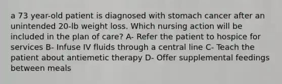 a 73 year-old patient is diagnosed with stomach cancer after an unintended 20-lb weight loss. Which nursing action will be included in the plan of care? A- Refer the patient to hospice for services B- Infuse IV fluids through a central line C- Teach the patient about antiemetic therapy D- Offer supplemental feedings between meals