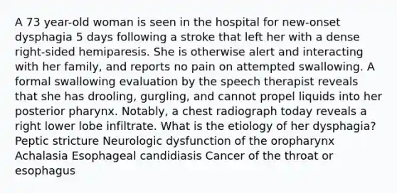 A 73 year-old woman is seen in the hospital for new-onset dysphagia 5 days following a stroke that left her with a dense right-sided hemiparesis. She is otherwise alert and interacting with her family, and reports no pain on attempted swallowing. A formal swallowing evaluation by the speech therapist reveals that she has drooling, gurgling, and cannot propel liquids into her posterior pharynx. Notably, a chest radiograph today reveals a right lower lobe infiltrate. What is the etiology of her dysphagia? Peptic stricture Neurologic dysfunction of the oropharynx Achalasia Esophageal candidiasis Cancer of the throat or esophagus