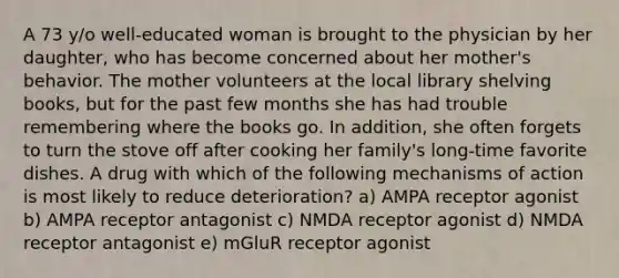 A 73 y/o well-educated woman is brought to the physician by her daughter, who has become concerned about her mother's behavior. The mother volunteers at the local library shelving books, but for the past few months she has had trouble remembering where the books go. In addition, she often forgets to turn the stove off after cooking her family's long-time favorite dishes. A drug with which of the following mechanisms of action is most likely to reduce deterioration? a) AMPA receptor agonist b) AMPA receptor antagonist c) NMDA receptor agonist d) NMDA receptor antagonist e) mGluR receptor agonist