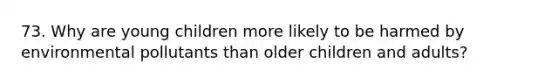 73. Why are young children more likely to be harmed by environmental pollutants than older children and adults?