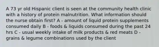 A 73 yr old Hispanic client is seen at the community health clinic with a history of protein malnutrition. What information should the nurse obtain first? A - amount of liquid protein supplements consumed daily B - foods & liquids consumed during the past 24 hrs C - usual weekly intake of milk products & red meats D - grains & legume combinations used by the client