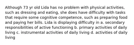 Although 73 yr old Lida has no problem with physical activities, such as dressing and eating, she does have difficulty with tasks that require some cognitive competence, such as preparing food and paying her bills. Lida is displaying difficulty in a. secondary responsibilities of active functioning b. primary activities of daily living c. instrumental activities of daily living d. activities of daily living