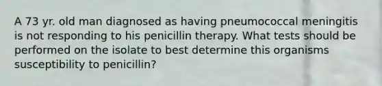 A 73 yr. old man diagnosed as having pneumococcal meningitis is not responding to his penicillin therapy. What tests should be performed on the isolate to best determine this organisms susceptibility to penicillin?