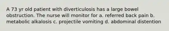 A 73 yr old patient with diverticulosis has a large bowel obstruction. The nurse will monitor for a. referred back pain b. metabolic alkalosis c. projectile vomiting d. abdominal distention