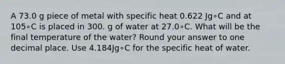 A 73.0 g piece of metal with specific heat 0.622 Jg∘C and at 105∘C is placed in 300. g of water at 27.0∘C. What will be the final temperature of the water? Round your answer to one decimal place. Use 4.184Jg∘C for the specific heat of water.