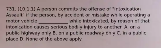 731. (10.1.1) A person commits the offense of "Intoxication Assault" if the person, by accident or mistake while operating a motor vehicle _____________ while intoxicated, by reason of that intoxication causes serious bodily injury to another. A. on a public highway only B. on a public roadway only C. in a public place D. None of the above apply