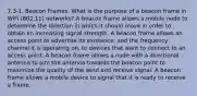 7.3-1. Beacon Frames. What is the purpose of a beacon frame in WiFi (802.11) networks? A beacon frame allows a mobile node to determine the direction in which it should move in order to obtain an increasing signal strength. A beacon frame allows an access point to advertise its existence, and the frequency channel it is operating on, to devices that want to connect to an access point. A beacon frame allows a node with a directional antenna to aim the antenna towards the beacon point to maximize the quality of the send and receive signal. A beacon frame allows a mobile device to signal that it is ready to receive a frame.