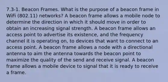 7.3-1. Beacon Frames. What is the purpose of a beacon frame in WiFi (802.11) networks? A beacon frame allows a mobile node to determine the direction in which it should move in order to obtain an increasing signal strength. A beacon frame allows an access point to advertise its existence, and the frequency channel it is operating on, to devices that want to connect to an access point. A beacon frame allows a node with a directional antenna to aim the antenna towards the beacon point to maximize the quality of the send and receive signal. A beacon frame allows a mobile device to signal that it is ready to receive a frame.