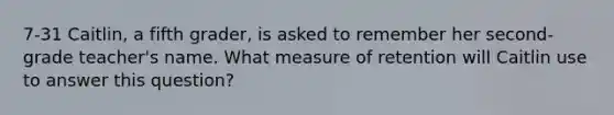 7-31 Caitlin, a fifth grader, is asked to remember her second-grade teacher's name. What measure of retention will Caitlin use to answer this question?