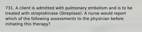 731. A client is admitted with pulmonary embolism and is to be treated with streptokinase (Streptase). A nurse would report which of the following assessments to the physician before initiating this therapy?