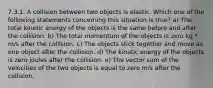 7.3.1. A collision between two objects is elastic. Which one of the following statements concerning this situation is true? a) The total kinetic energy of the objects is the same before and after the collision. b) The total momentum of the objects is zero kg * m/s after the collision. c) The objects stick together and move as one object after the collision. d) The kinetic energy of the objects is zero joules after the collision. e) The vector sum of the velocities of the two objects is equal to zero m/s after the collision.