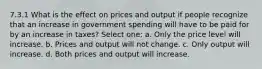 7.3.1 What is the effect on prices and output if people recognize that an increase in government spending will have to be paid for by an increase in taxes? Select one: a. Only the price level will increase. b. Prices and output will not change. c. Only output will increase. d. Both prices and output will increase.