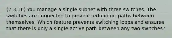 (7.3.16) You manage a single subnet with three switches. The switches are connected to provide redundant paths between themselves. Which feature prevents switching loops and ensures that there is only a single active path between any two switches?