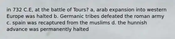 in 732 C.E, at the battle of Tours? a, arab expansion into western Europe was halted b. Germanic tribes defeated the roman army c. spain was recaptured from the muslims d. the hunnish advance was permanently halted