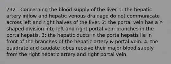 732 - Concerning the blood supply of the liver 1: the hepatic artery inflow and hepatic venous drainage do not communicate across left and right halves of the liver. 2: the portal vein has a Y-shaped division into left and right portal vein branches in the porta hepatis. 3: the hepatic ducts in the porta hepatis lie in front of the branches of the hepatic artery & portal vein. 4: the quadrate and caudate lobes receive their major blood supply from the right hepatic artery and right portal vein.