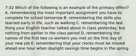 7-32 Which of the following is an example of the primacy effect? A. remembering the most important assignment you have to complete for school tomorrow B. remembering the skills you learned early in life, such as walking C. remembering the last thing your English teacher talked about in class yesterday, but nothing from earlier in the class period D. remembering the names of the first two co-workers you met on the first day of your new job E. remembering that your clocks must be moved ahead one hour when daylight savings time begins in the spring