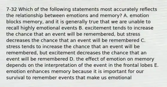 7-32 Which of the following statements most accurately reflects the relationship between emotions and memory? A. emotion blocks memory, and it is generally true that we are unable to recall highly emotional events B. excitement tends to increase the chance that an event will be remembered, but stress decreases the chance that an event will be remembered C. stress tends to increase the chance that an event will be remembered, but excitement decreases the chance that an event will be remembered D. the effect of emotion on memory depends on the interpretation of the event in the frontal lobes E. emotion enhances memory because it is important for our survival to remember events that make us emotional