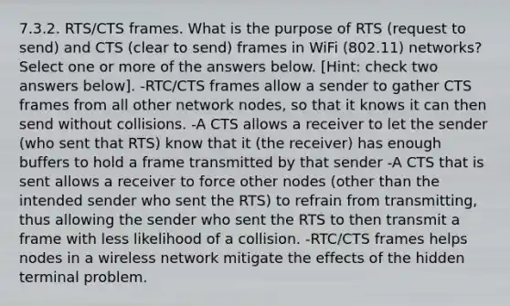 7.3.2. RTS/CTS frames. What is the purpose of RTS (request to send) and CTS (clear to send) frames in WiFi (802.11) networks? Select one or more of the answers below. [Hint: check two answers below]. -RTC/CTS frames allow a sender to gather CTS frames from all other network nodes, so that it knows it can then send without collisions. -A CTS allows a receiver to let the sender (who sent that RTS) know that it (the receiver) has enough buffers to hold a frame transmitted by that sender -A CTS that is sent allows a receiver to force other nodes (other than the intended sender who sent the RTS) to refrain from transmitting, thus allowing the sender who sent the RTS to then transmit a frame with less likelihood of a collision. -RTC/CTS frames helps nodes in a wireless network mitigate the effects of the hidden terminal problem.