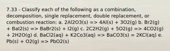 7.33 - Classify each of the following as a combination, decomposition, single replacement, double replacement, or combustion reaction: a. 2Al2O3(s) => 4Al(s) + 3O2(g) b. Br2(g) + BaI2(s) => BaBr2(s) + I2(g) c. 2C2H2(g) + 5O2(g) => 4CO2(g) + 2H2O(g) d. BaCl2(aq) + K2Co3(aq) => BaCO3(s) = 2KCl(aq) e. Pb(s) + O2(g) => PbO2(s)