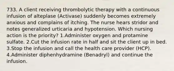 733. A client receiving thrombolytic therapy with a continuous infusion of alteplase (Activase) suddenly becomes extremely anxious and complains of itching. The nurse hears stridor and notes generalized urticaria and hypotension. Which nursing action is the priority? 1.Administer oxygen and protamine sulfate. 2.Cut the infusion rate in half and sit the client up in bed. 3.Stop the infusion and call the health care provider (HCP). 4.Administer diphenhydramine (Benadryl) and continue the infusion.