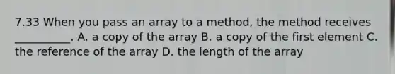 7.33 When you pass an array to a method, the method receives __________. A. a copy of the array B. a copy of the first element C. the reference of the array D. the length of the array