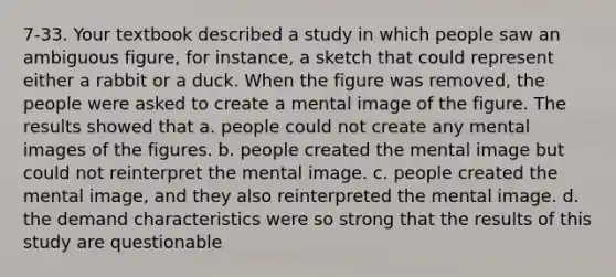 7-33. Your textbook described a study in which people saw an ambiguous figure, for instance, a sketch that could represent either a rabbit or a duck. When the figure was removed, the people were asked to create a mental image of the figure. The results showed that a. people could not create any mental images of the figures. b. people created the mental image but could not reinterpret the mental image. c. people created the mental image, and they also reinterpreted the mental image. d. the demand characteristics were so strong that the results of this study are questionable